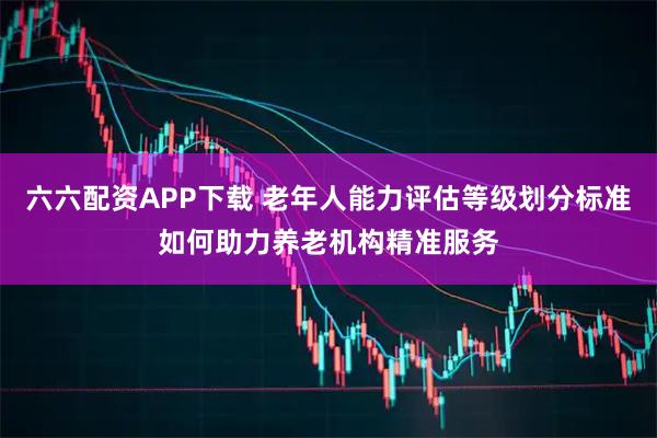 六六配资APP下载 老年人能力评估等级划分标准如何助力养老机构精准服务