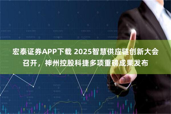 宏泰证券APP下载 2025智慧供应链创新大会召开，神州控股科捷多项重磅成果发布