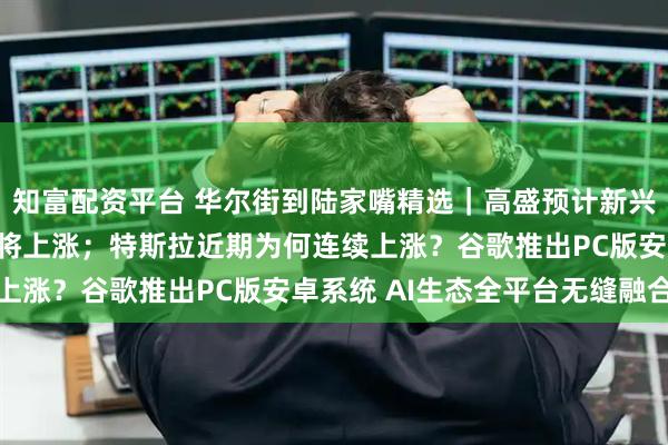 知富配资平台 华尔街到陆家嘴精选｜高盛预计新兴市场股票和货币年底前将上涨；特斯拉近期为何连续上涨？谷歌推出PC版安卓系统 AI生态全平台无缝融合