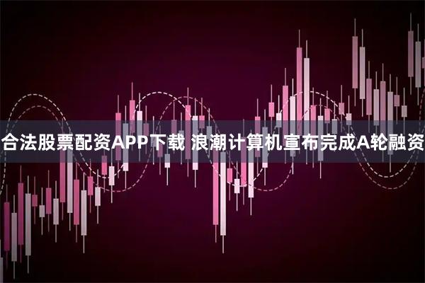 合法股票配资APP下载 浪潮计算机宣布完成A轮融资