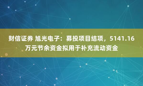 财信证券 旭光电子:募投项目结项,5141.16万元节余资金拟用于补充流动资金