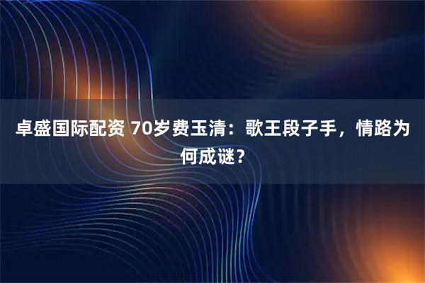 卓盛国际配资 70岁费玉清：歌王段子手，情路为何成谜？