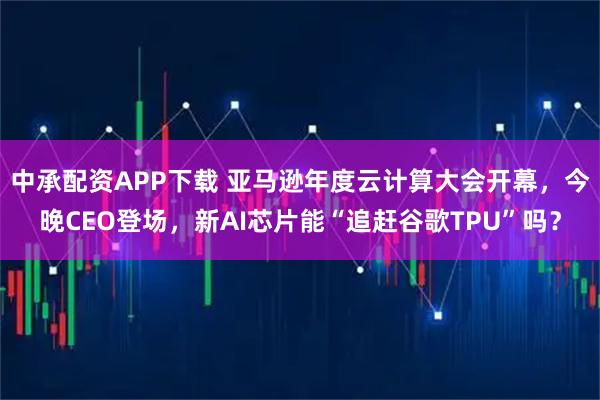 中承配资APP下载 亚马逊年度云计算大会开幕，今晚CEO登场，新AI芯片能“追赶谷歌TPU”吗？