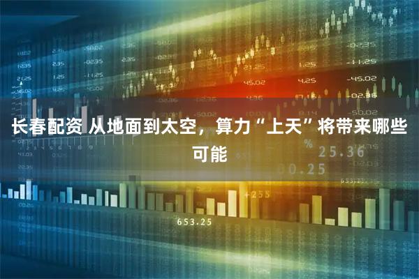 长春配资 从地面到太空,算力“上天”将带来哪些可能