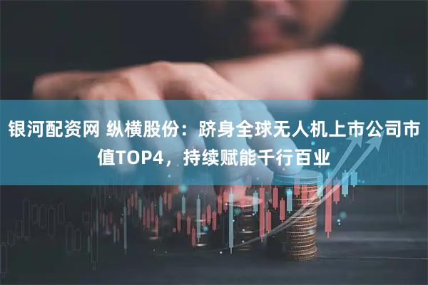 银河配资网 纵横股份：跻身全球无人机上市公司市值TOP4，持续赋能千行百业