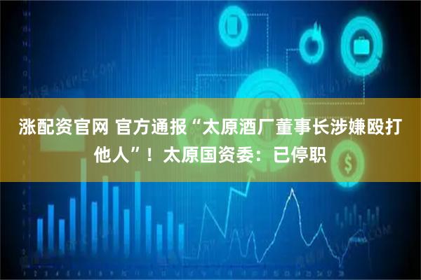 涨配资官网 官方通报“太原酒厂董事长涉嫌殴打他人”！太原国资委：已停职