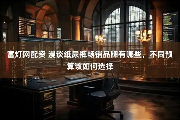 富灯网配资 漫谈纸尿裤畅销品牌有哪些，不同预算该如何选择