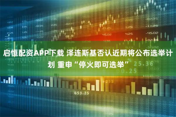 启恒配资APP下载 泽连斯基否认近期将公布选举计划 重申“停火即可选举”