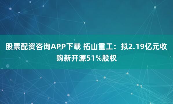 股票配资咨询APP下载 拓山重工：拟2.19亿元收购新开源51%股权
