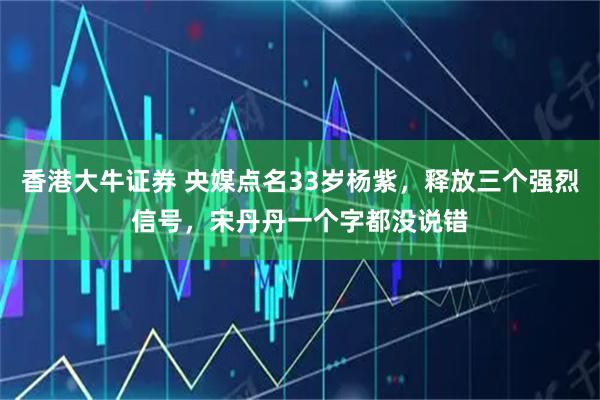 香港大牛证券 央媒点名33岁杨紫，释放三个强烈信号，宋丹丹一个字都没说错