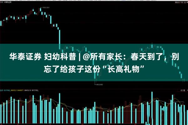 华泰证券 妇幼科普 | @所有家长：春天到了，别忘了给孩子这份“长高礼物”