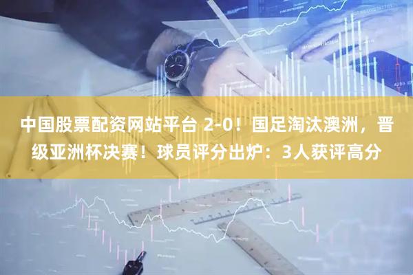 中国股票配资网站平台 2-0！国足淘汰澳洲，晋级亚洲杯决赛！球员评分出炉：3人获评高分