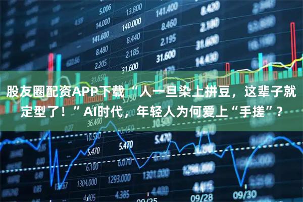 股友圈配资APP下载 “人一旦染上拼豆，这辈子就定型了！”AI时代，年轻人为何爱上“手搓”？