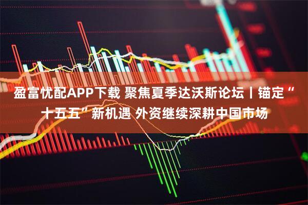 盈富忧配APP下载 聚焦夏季达沃斯论坛丨锚定“十五五”新机遇 外资继续深耕中国市场