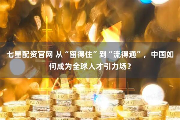 七星配资官网 从“留得住”到“流得通”，中国如何成为全球人才引力场？